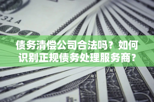 武汉债务清偿公司合法吗？如何识别正规债务处理服务商？