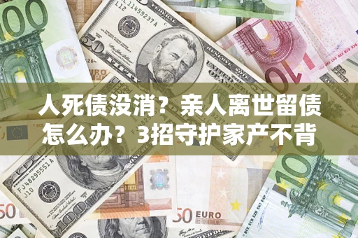 武汉人死债没消？亲人离世留债怎么办？3招守护家产不背锅