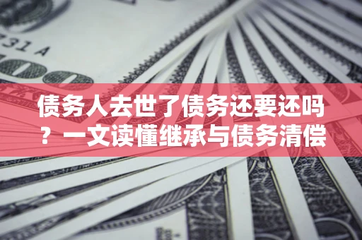 武汉债务人去世了债务还要还吗？一文读懂继承与债务清偿