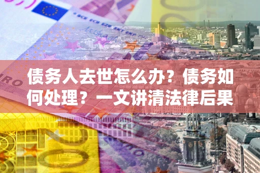 武汉债务人去世怎么办？债务如何处理？一文讲清法律后果